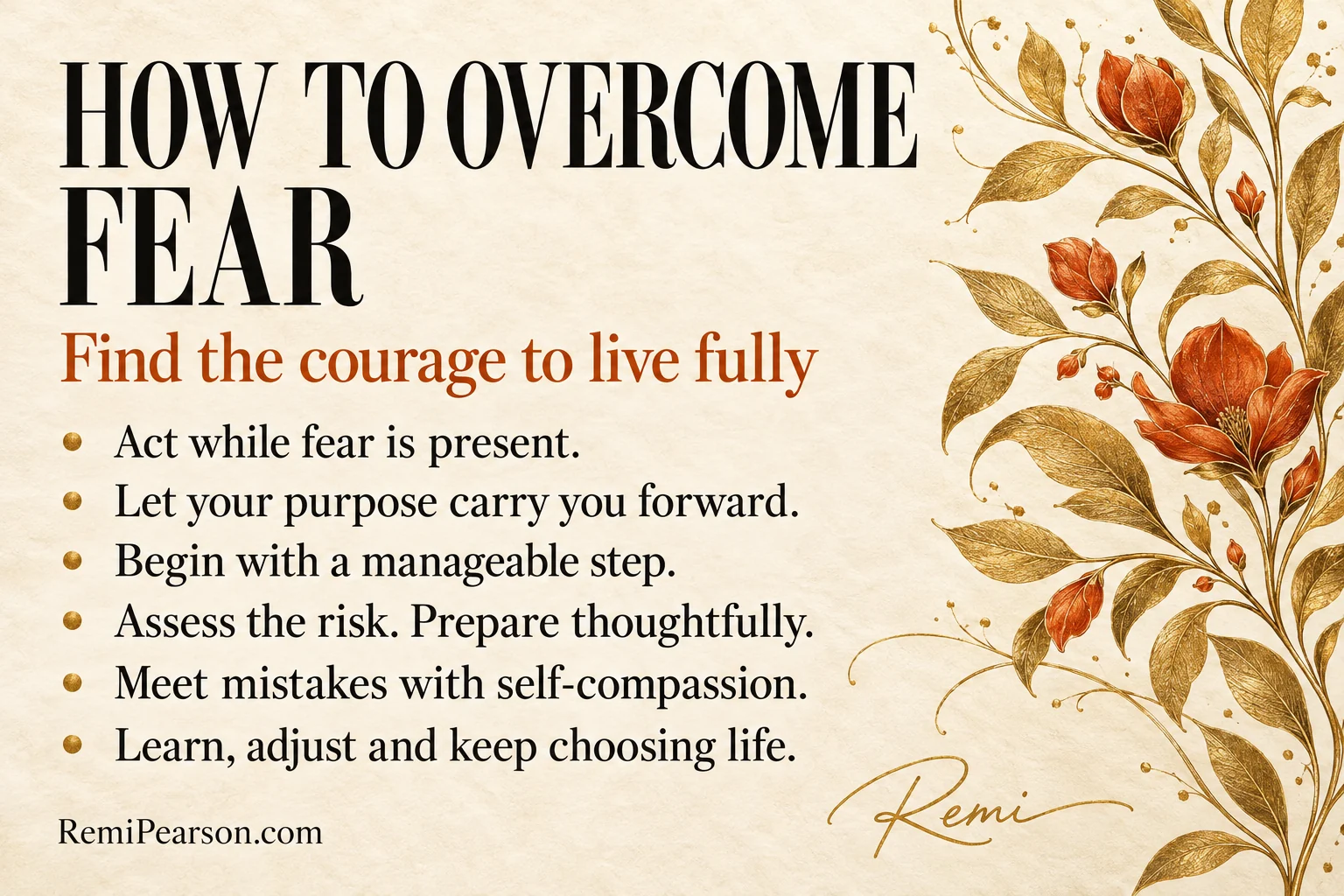 How to overcome fear: find the courage to live fully. Act while fear is present. Let your purpose carry you forward. Begin with a manageable step. Assess the risk. Prepare thoughtfully. Meet mistakes with self-compassion. Learn, adjust and keep choosing life.